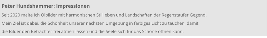 Peter Hundshammer: Impressionen Seit 2020 malte ich Ölbilder mit harmonischen Stillleben und Landschaften der Regenstaufer Gegend.  Mein Ziel ist dabei, die Schönheit unserer nächsten Umgebung in farbiges Licht zu tauchen, damit  die Bilder den Betrachter frei atmen lassen und die Seele sich für das Schöne öffnen kann.